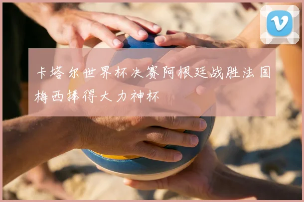 卡塔尔世界杯决赛阿根廷战胜法国梅西捧得大力神杯