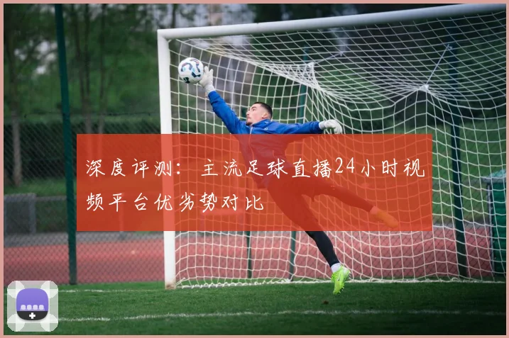 深度评测:主流足球直播24小时视频平台优劣势对比