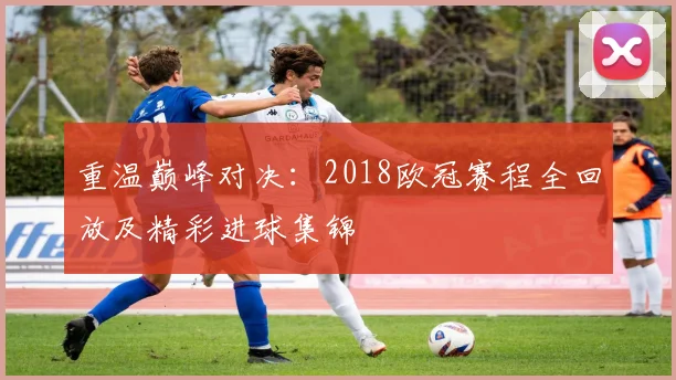重温巅峰对决：2018欧冠赛程全回放及精彩进球集锦