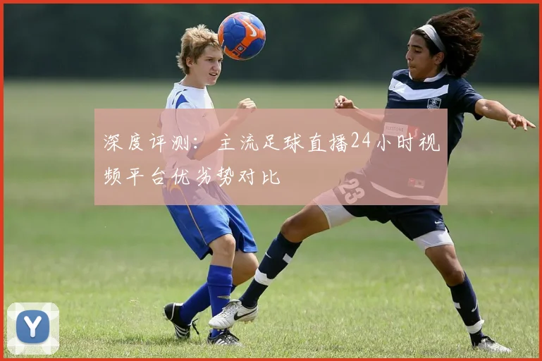 深度评测:主流足球直播24小时视频平台优劣势对比