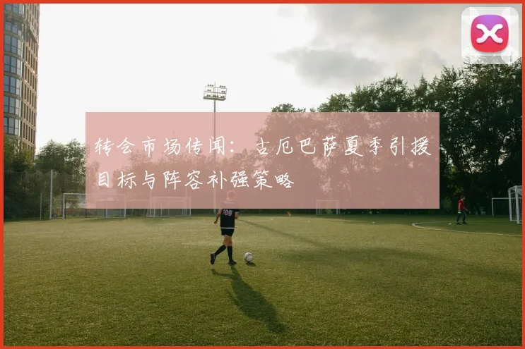 转会市场传闻:古厄巴萨夏季引援目标与阵容补强策略