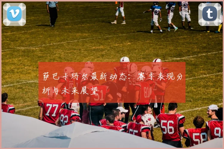 萨巴卡玛尔最新动态:赛季表现分析与未来展望