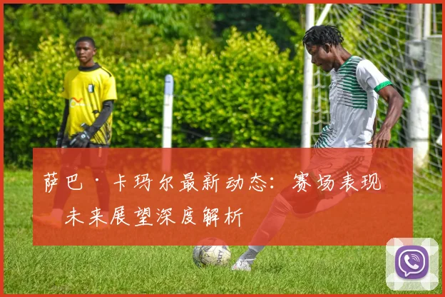 萨巴·卡玛尔最新动态:赛场表现与未来展望深度解析